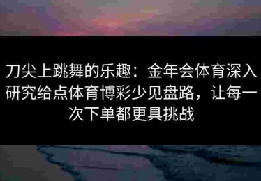 刀尖上跳舞的乐趣:金年会体育深入研究给点体育博彩少见盘路,让每一次下单都更具挑战 刀尖上跳舞的乐趣:金年会体育深入研究给点体育博彩少见盘路,让每一次下单都更具挑战