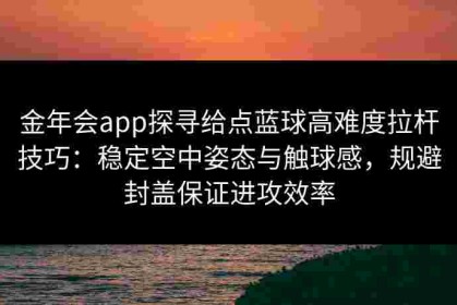 金年会app探寻给点蓝球高难度拉杆技巧：稳定空中姿态与触球感，规避封盖保证进攻效率