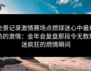 全景记录激情赛场点燃球迷心中最炽热的激情：金年会复盘那段令无数球迷疯狂的燃情瞬间