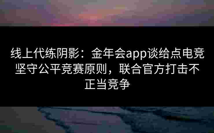 线上代练阴影：金年会app谈给点电竞坚守公平竞赛原则，联合官方打击不正当竞争