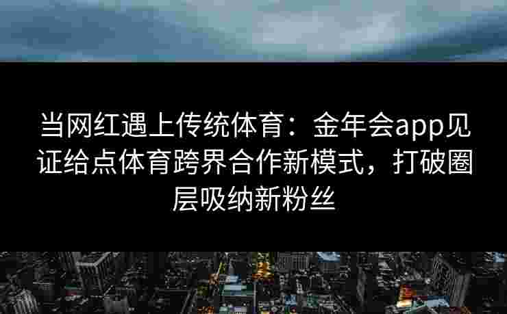 当网红遇上传统体育：金年会app见证给点体育跨界合作新模式，打破圈层吸纳新粉丝
