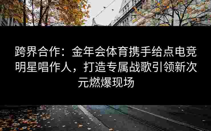 跨界合作：金年会体育携手给点电竞明星唱作人，打造专属战歌引领新次元燃爆现场